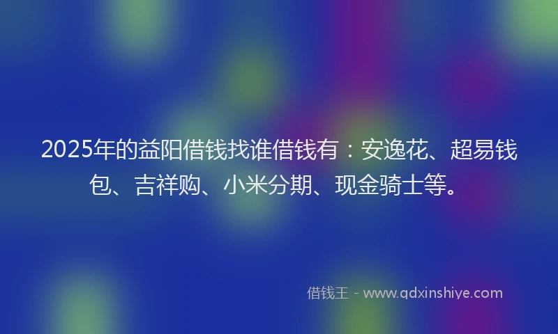 2025年的益阳借钱找谁借钱有：安逸花、超易钱包、吉祥购、小米分期、现金骑士等。