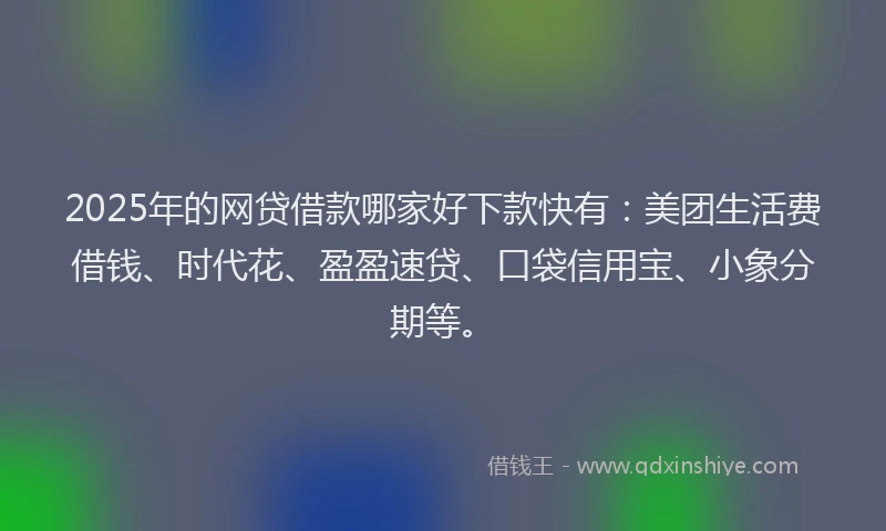 2025年的网贷借款哪家好下款快有：美团生活费借钱、时代花、盈盈速贷、口袋信用宝、小象分期等。