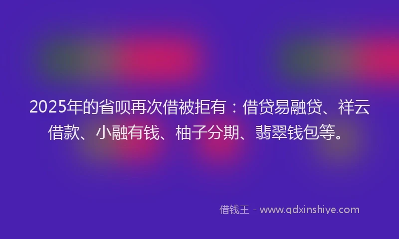 2025年的省呗再次借被拒有:借贷易融贷、祥云借款、小融有钱、柚子分期、翡翠钱包等。