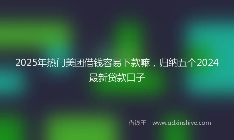 2025年热门美团借钱容易下款嘛，归纳五个2024最新贷款口子