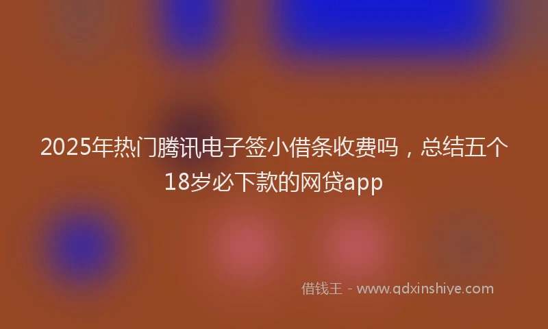 2025年热门腾讯电子签小借条收费吗，总结五个18岁必下款的网贷app