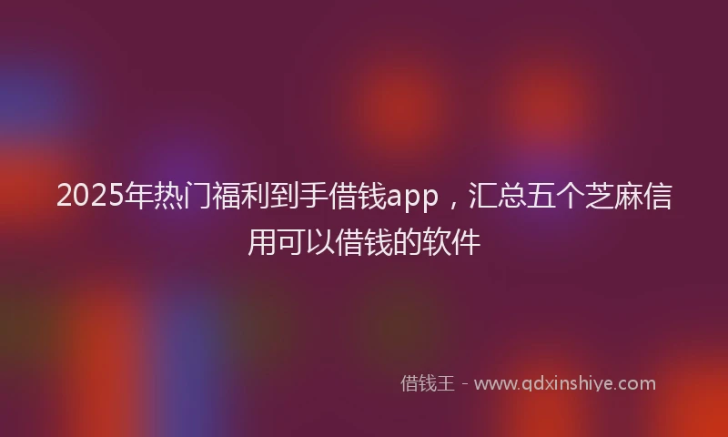 2025年热门福利到手借钱app,汇总五个芝麻信用可以借钱的软件