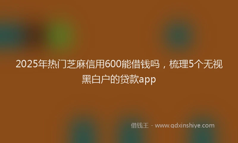 2025年热门芝麻信用600能借钱吗，梳理5个无视黑白户的贷款app