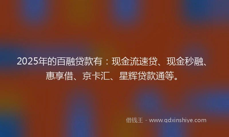 2025年的百融贷款有：现金流速贷、现金秒融、惠享借、京卡汇、星辉贷款通等。