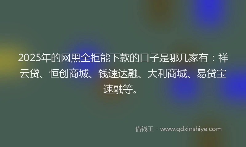 2025年的网黑全拒能下款的口子是哪几家有：祥云贷、恒创商城、钱速达融、大利商城、易贷宝速融等。