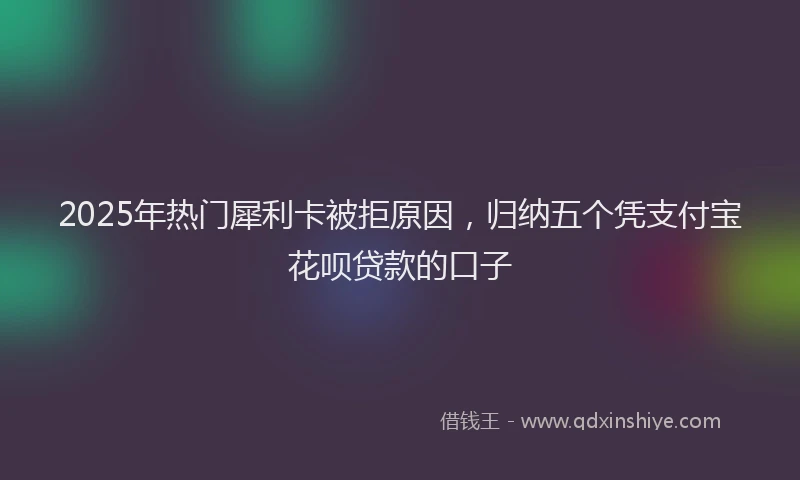 2025年热门犀利卡被拒原因，归纳五个凭支付宝花呗贷款的口子