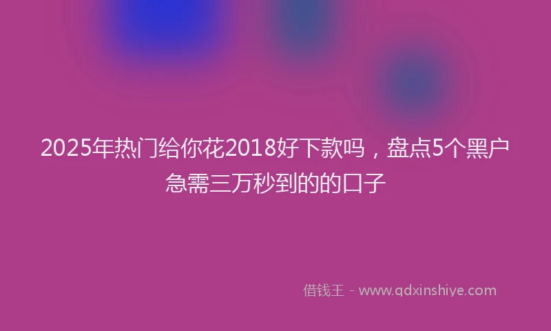 2025年热门给你花2018好下款吗，盘点5个黑户急需三万秒到的的口子