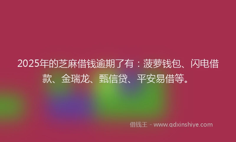 2025年的芝麻借钱逾期了有：菠萝钱包、闪电借款、金瑞龙、甄信贷、平安易借等。