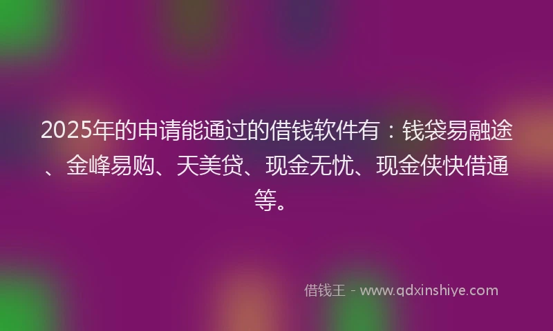 2025年的申请能通过的借钱软件有：钱袋易融途、金峰易购、天美贷、现金无忧、现金侠快借通等。