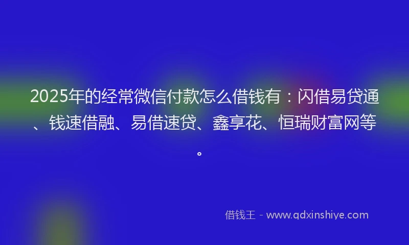 2025年的经常微信付款怎么借钱有：闪借易贷通、钱速借融、易借速贷、鑫享花、恒瑞财富网等。