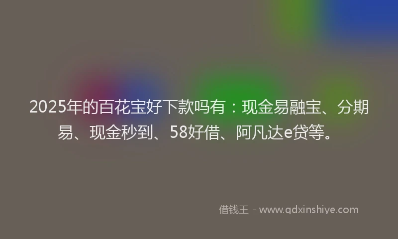 2025年的百花宝好下款吗有：现金易融宝、分期易、现金秒到、58好借、阿凡达e贷等。