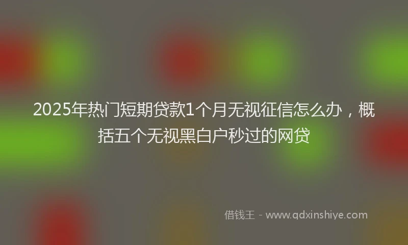 2025年热门短期贷款1个月无视征信怎么办,概括五个无视黑白户秒过的网贷
