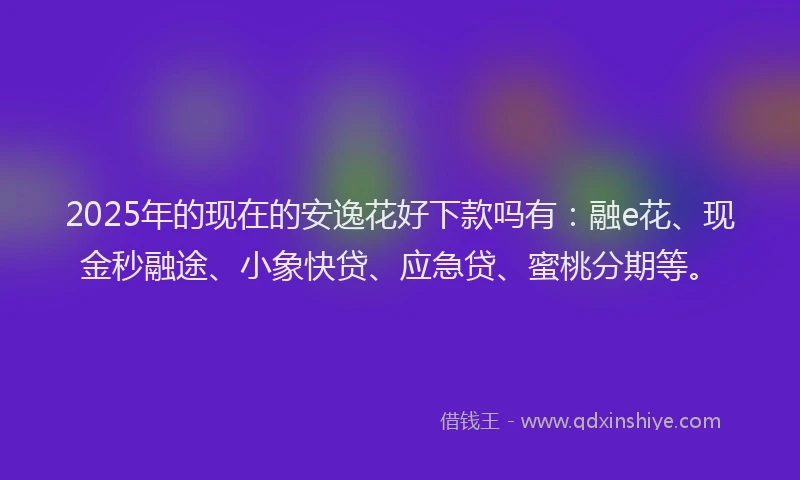 2025年的现在的安逸花好下款吗有：融e花、现金秒融途、小象快贷、应急贷、蜜桃分期等。
