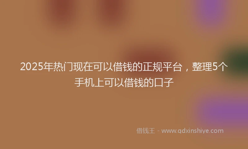 2025年热门现在可以借钱的正规平台,整理5个手机上可以借钱的口子