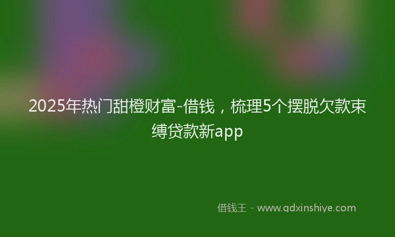 2025年热门甜橙财富-借钱，梳理5个摆脱欠款束缚贷款新app