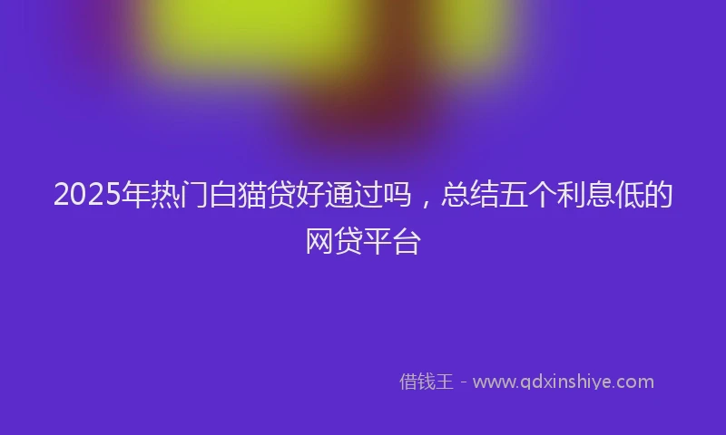 2025年热门白猫贷好通过吗，总结五个利息低的网贷平台