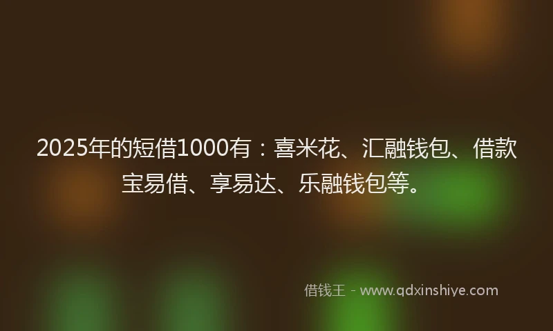 2025年的短借1000有：喜米花、汇融钱包、借款宝易借、享易达、乐融钱包等。