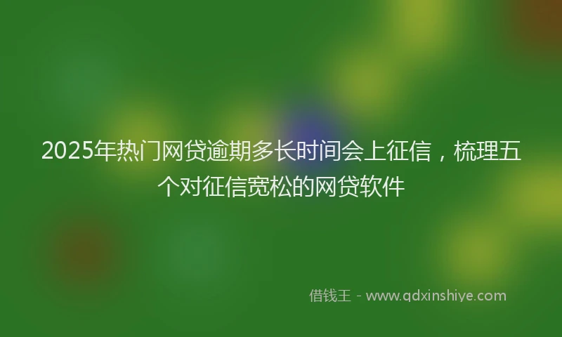 2025年热门网贷逾期多长时间会上征信，梳理五个对征信宽松的网贷软件