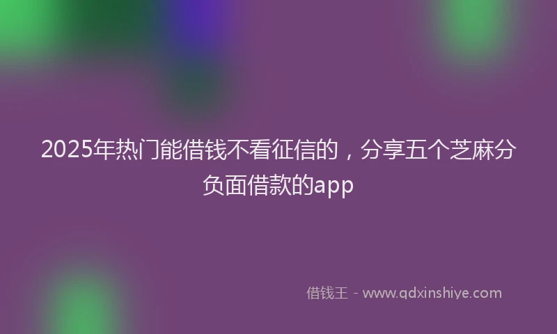 2025年热门能借钱不看征信的，分享五个芝麻分负面借款的app