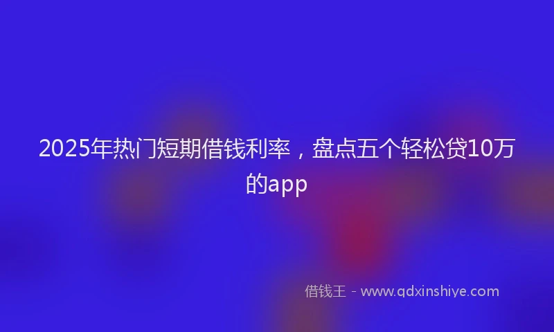 2025年热门短期借钱利率,盘点五个轻松贷10万的app