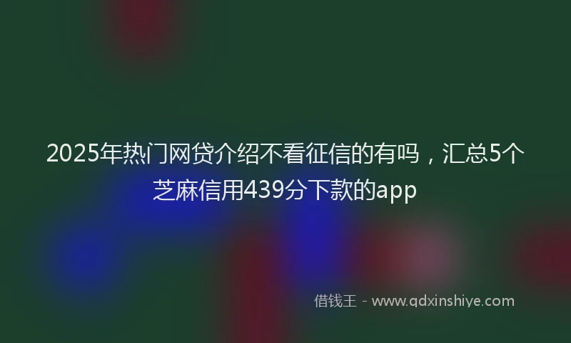 2025年热门网贷介绍不看征信的有吗，汇总5个芝麻信用439分下款的app