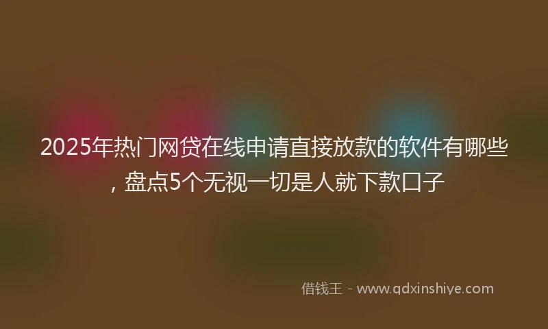 2025年热门网贷在线申请直接放款的软件有哪些，盘点5个无视一切是人就下款口子