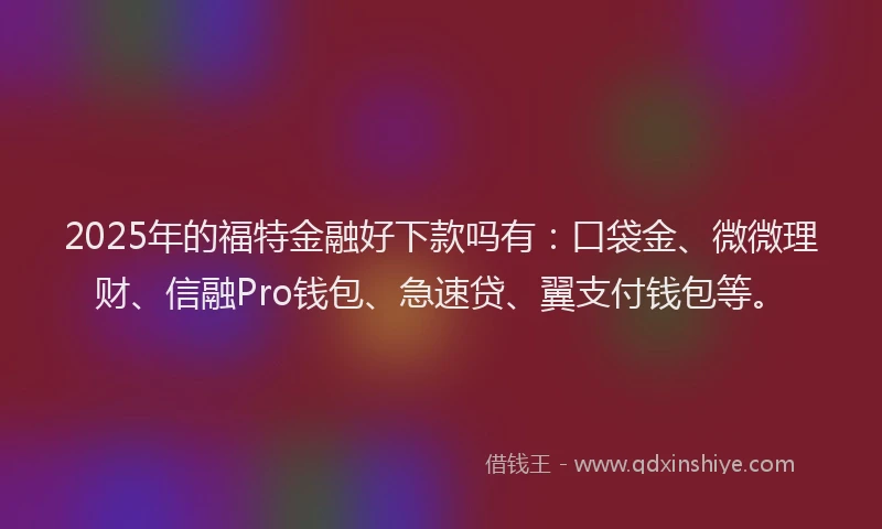 2025年的福特金融好下款吗有：口袋金、微微理财、信融Pro钱包、急速贷、翼支付钱包等。