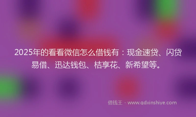 2025年的看看微信怎么借钱有：现金速贷、闪贷易借、迅达钱包、桔享花、新希望等。