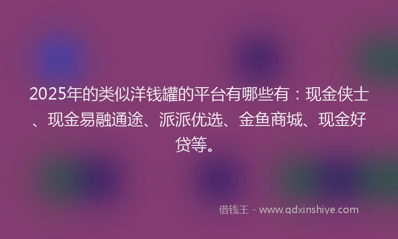 2025年的类似洋钱罐的平台有哪些有：现金侠士、现金易融通途、派派优选、金鱼商城、现金好贷等。