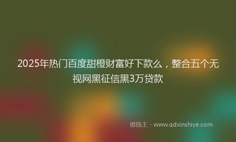 2025年热门百度甜橙财富好下款么，整合五个无视网黑征信黑3万贷款