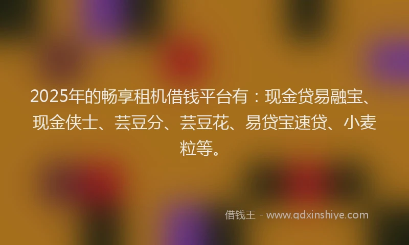 2025年的畅享租机借钱平台有：现金贷易融宝、现金侠士、芸豆分、芸豆花、易贷宝速贷、小麦粒等。