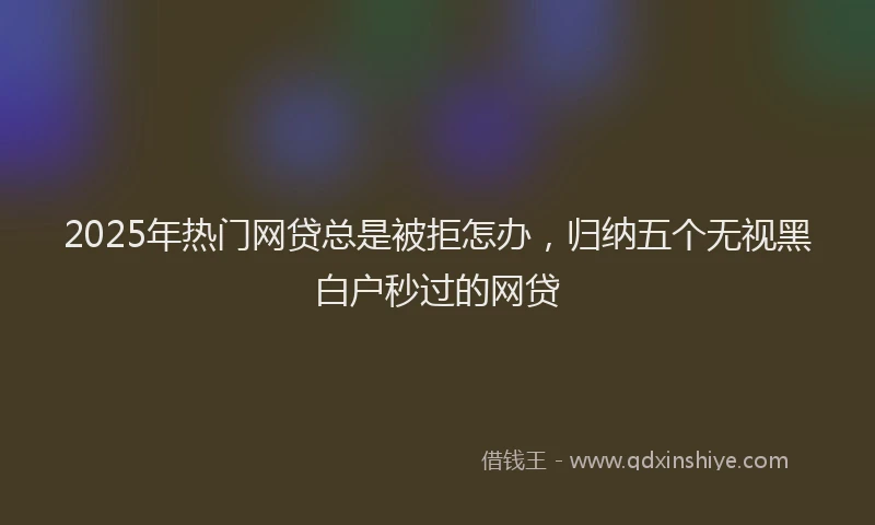 2025年热门网贷总是被拒怎办，归纳五个无视黑白户秒过的网贷
