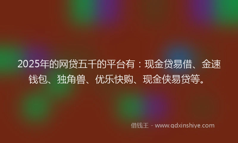 2025年的网贷五千的平台有：现金贷易借、金速钱包、独角兽、优乐快购、现金侠易贷等。