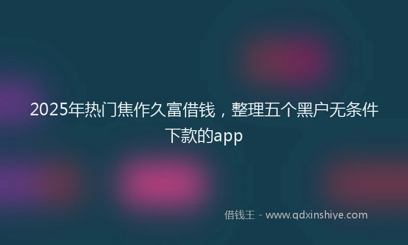 2025年热门焦作久富借钱，整理五个黑户无条件下款的app