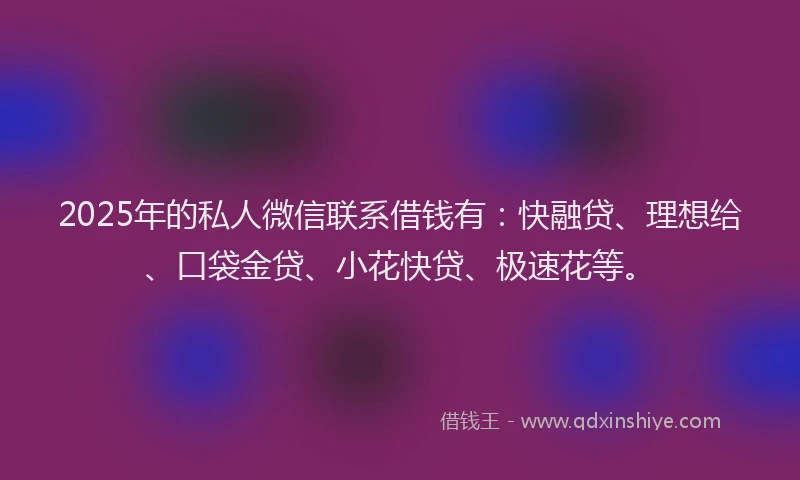 2025年的私人微信联系借钱有：快融贷、理想给、口袋金贷、小花快贷、极速花等。