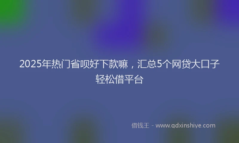 2025年热门省呗好下款嘛，汇总5个网贷大口子轻松借平台