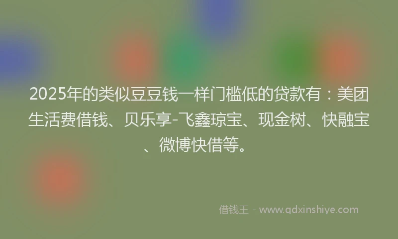 2025年的类似豆豆钱一样门槛低的贷款有：美团生活费借钱、贝乐享-飞鑫琼宝、现金树、快融宝、微博快借等。