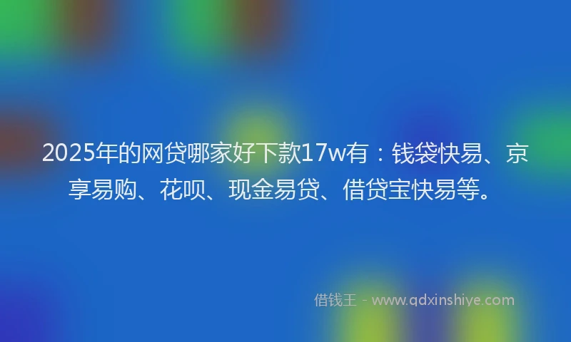 2025年的网贷哪家好下款17w有：钱袋快易、京享易购、花呗、现金易贷、借贷宝快易等。