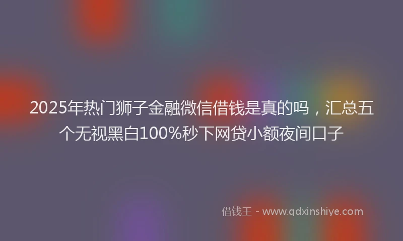 2025年热门狮子金融微信借钱是真的吗，汇总五个无视黑白100%秒下网贷小额夜间口子