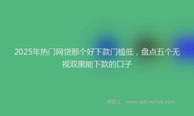 2025年热门网贷那个好下款门槛低，盘点五个无视双黑能下款的口子