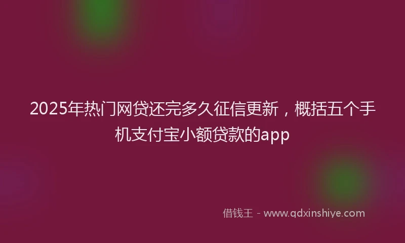 2025年热门网贷还完多久征信更新,概括五个手机支付宝小额贷款的app