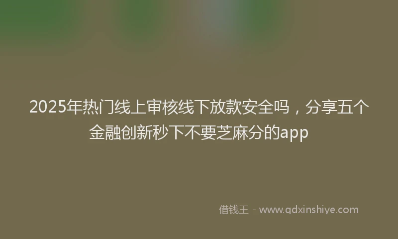 2025年热门线上审核线下放款安全吗,分享五个金融创新秒下不要芝麻分的app