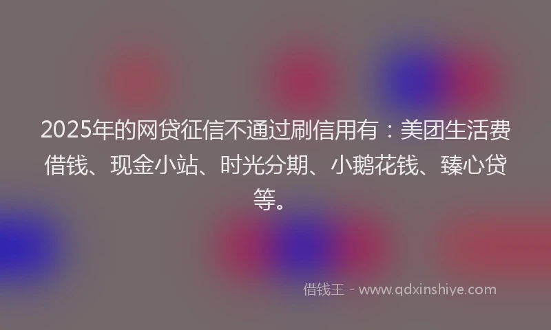 2025年的网贷征信不通过刷信用有:美团生活费借钱、现金小站、时光分期、小鹅花钱、臻心贷等。