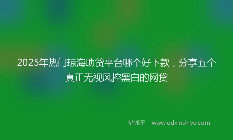 2025年热门琼海助贷平台哪个好下款，分享五个真正无视风控黑白的网贷