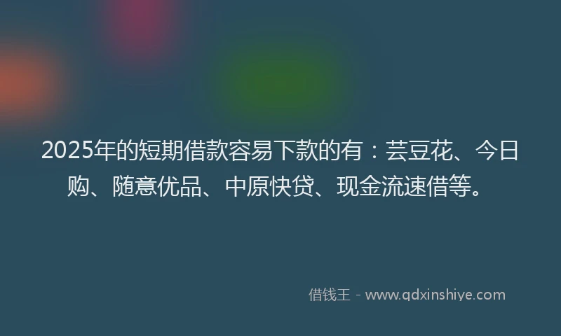 2025年的短期借款容易下款的有：芸豆花、今日购、随意优品、中原快贷、现金流速借等。
