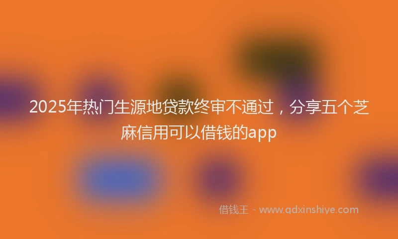 2025年热门生源地贷款终审不通过，分享五个芝麻信用可以借钱的app