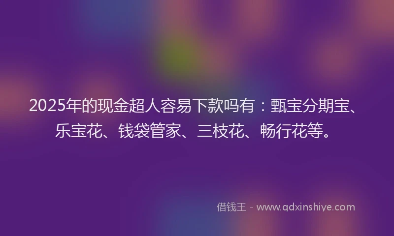 2025年的现金超人容易下款吗有：甄宝分期宝、乐宝花、钱袋管家、三枝花、畅行花等。