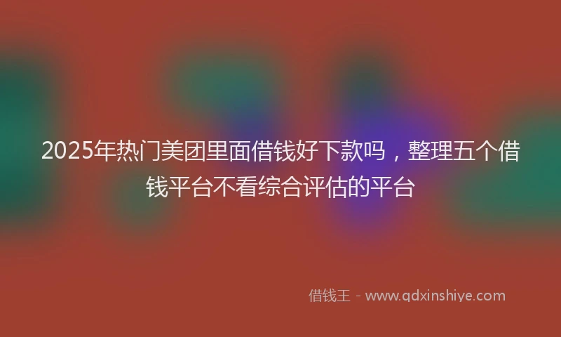 2025年热门美团里面借钱好下款吗,整理五个借钱平台不看综合评估的平台