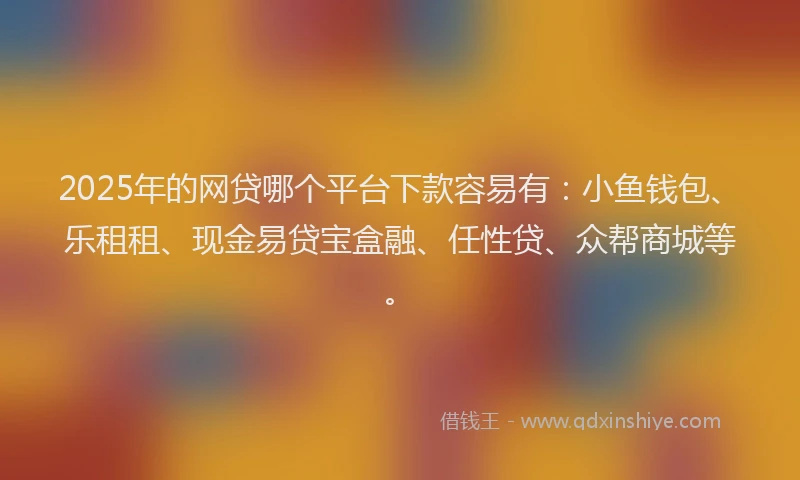 2025年的网贷哪个平台下款容易有：小鱼钱包、乐租租、现金易贷宝盒融、任性贷、众帮商城等。