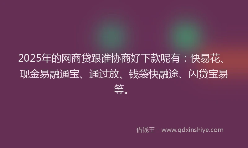 2025年的网商贷跟谁协商好下款呢有：快易花、现金易融通宝、通过放、钱袋快融途、闪贷宝易等。
